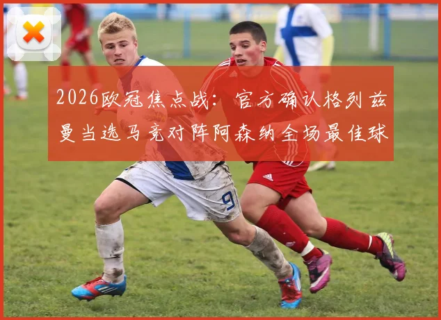 2026欧冠焦点战:官方确认格列兹曼当选马竞对阵阿森纳全场最佳球员,详解其关键数据与决定性作用