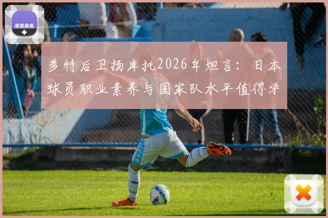 多特后卫扬库托2026年坦言:日本球员职业素养与国家队水平值得学习,给中国足球三点启示