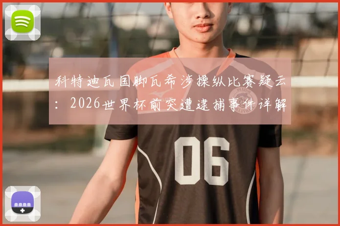 科特迪瓦国脚瓦希涉操纵比赛疑云:2026世界杯前突遭逮捕事件详解与后续影响分析