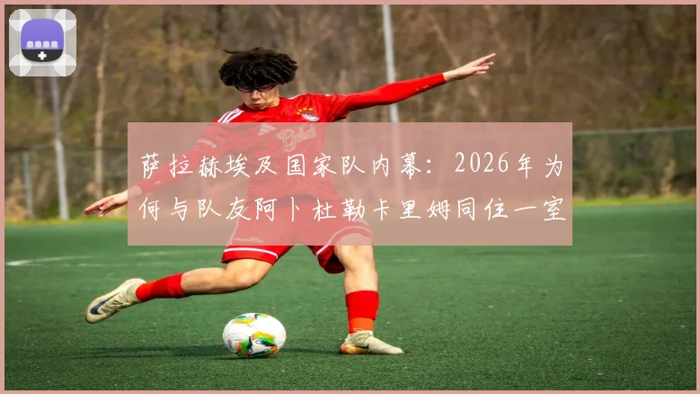 萨拉赫埃及国家队内幕:2026年为何与队友阿卜杜勒卡里姆同住一室,展现领袖担当与队友情