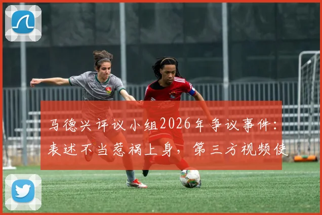 马德兴评议小组2026年争议事件:表述不当惹祸上身,第三方视频使用成焦点,体育媒体伦理再审视
