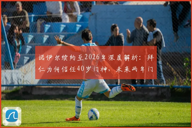 诺伊尔续约至2026年深度解析：拜仁为何信任40岁门神，未来两年门将位置如何布局