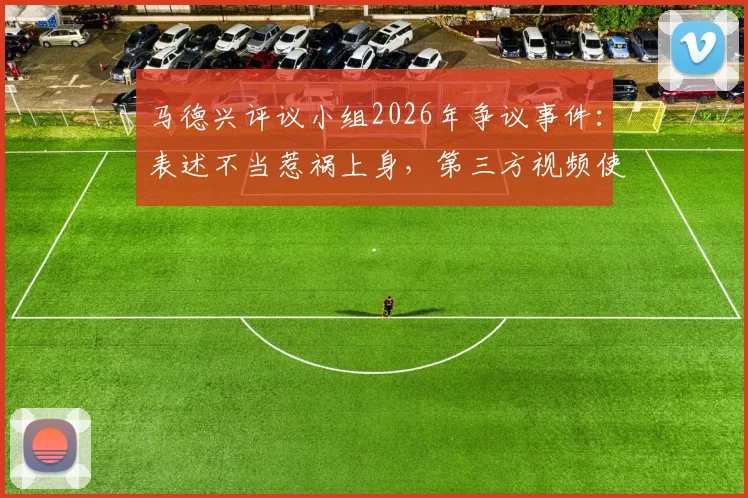 马德兴评议小组2026年争议事件：表述不当惹祸上身，第三方视频使用成焦点，体育媒体伦理再审视