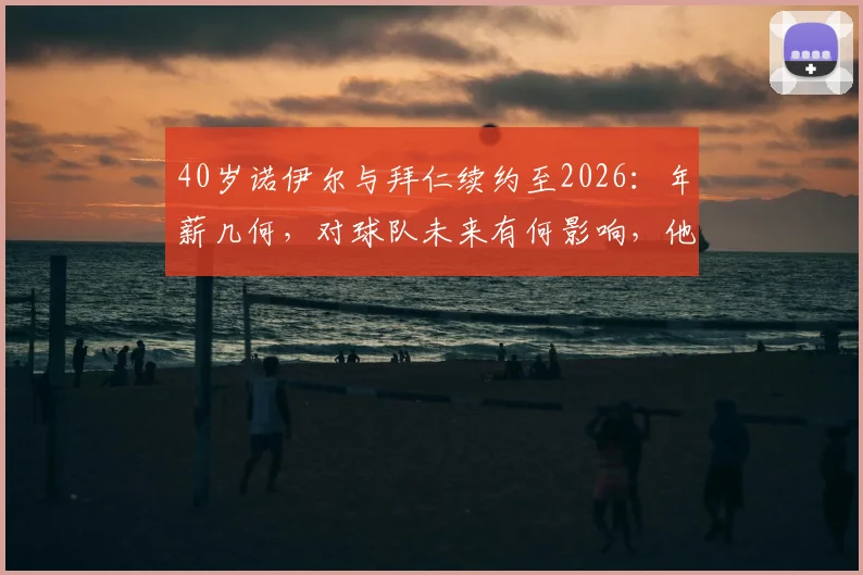 40岁诺伊尔与拜仁续约至2026：年薪几何，对球队未来有何影响，他还能踢多久？