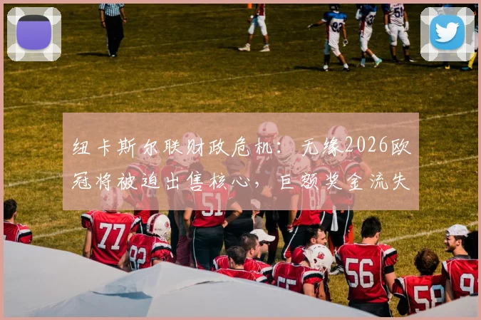 纽卡斯尔联财政危机：无缘2026欧冠将被迫出售核心，巨额奖金流失如何重塑球队未来？