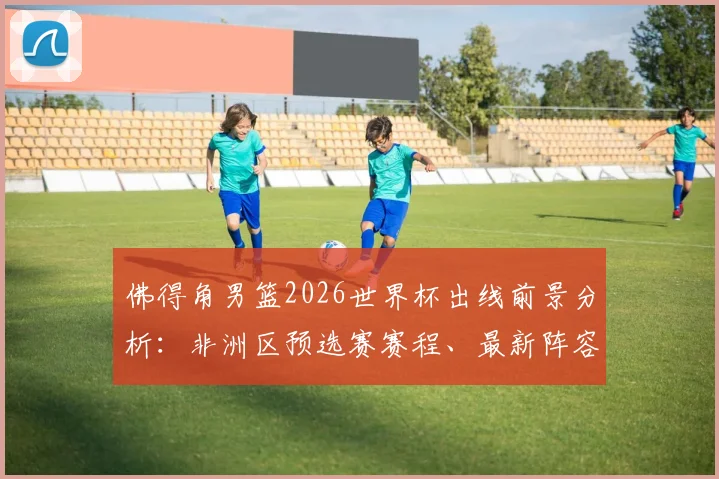 佛得角男篮2026世界杯出线前景分析:非洲区预选赛赛程、最新阵容及世界排名解读