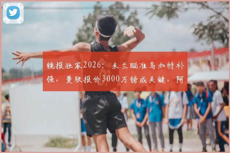 镜报独家2026:米兰瞄准乌加特补强,曼联报价3000万镑成关键,阿莫林引援策略全解析
