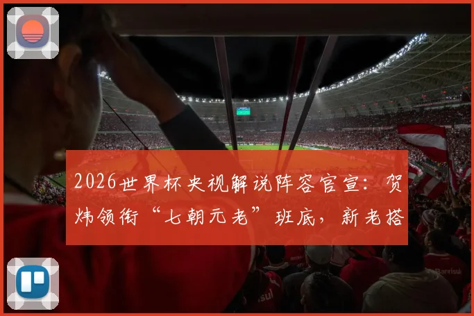 2026世界杯央视解说阵容官宣：贺炜领衔“七朝元老”班底，新老搭配全名单出炉